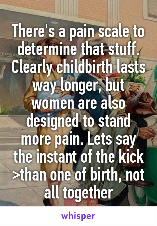 There's a pain scale to determine that stuff. Clearly childbirth lasts way longer, but women are also designed to stand more pain. Lets say the instant of the kick >than one of birth, not all together
