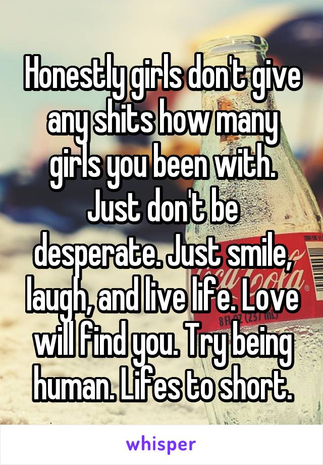 Honestly girls don't give any shits how many girls you been with. Just don't be desperate. Just smile, laugh, and live life. Love will find you. Try being human. Lifes to short.