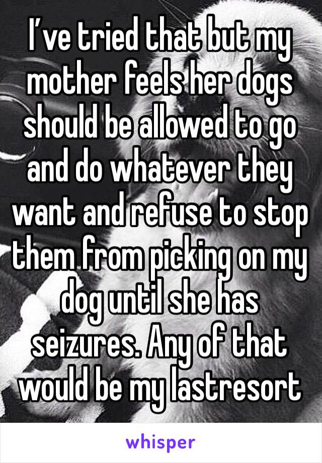 I’ve tried that but my mother feels her dogs should be allowed to go and do whatever they want and refuse to stop them from picking on my dog until she has seizures. Any of that would be my lastresort