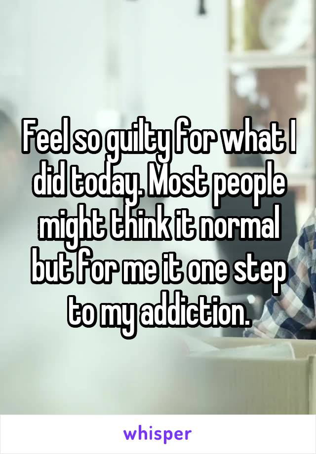 Feel so guilty for what I did today. Most people might think it normal but for me it one step to my addiction.