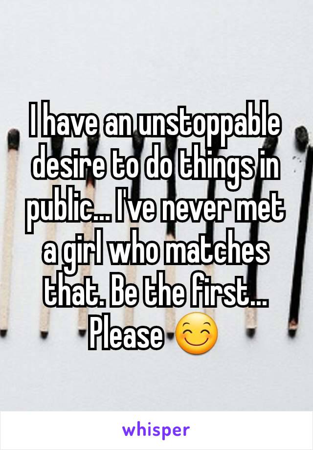 I have an unstoppable desire to do things in public... I've never met a girl who matches that. Be the first... Please 😊