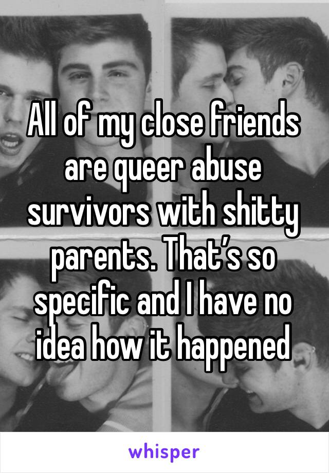 All of my close friends are queer abuse survivors with shitty parents. That’s so specific and I have no idea how it happened 