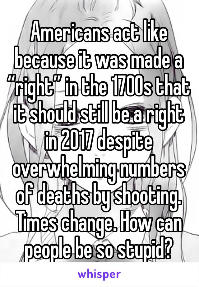 Americans act like because it was made a “right” in the 1700s that it should still be a right in 2017 despite overwhelming numbers of deaths by shooting. Times change. How can people be so stupid? 