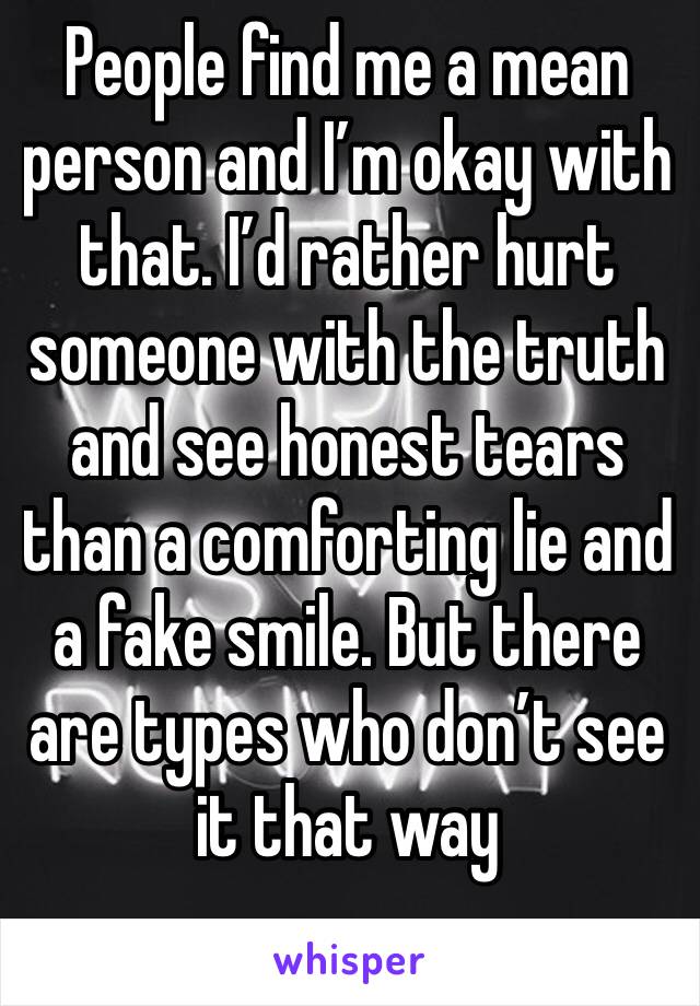 People find me a mean person and I’m okay with that. I’d rather hurt someone with the truth and see honest tears than a comforting lie and a fake smile. But there are types who don’t see it that way