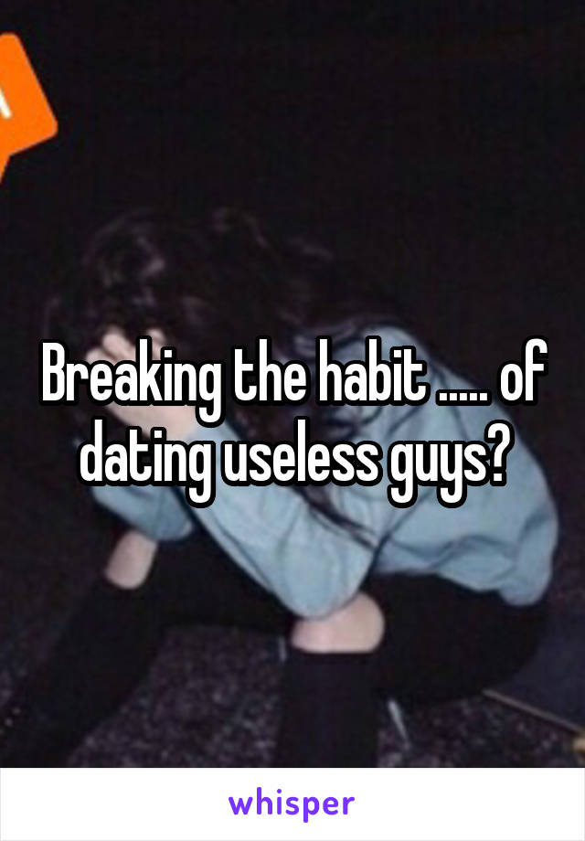 Breaking the habit ..... of dating useless guys?