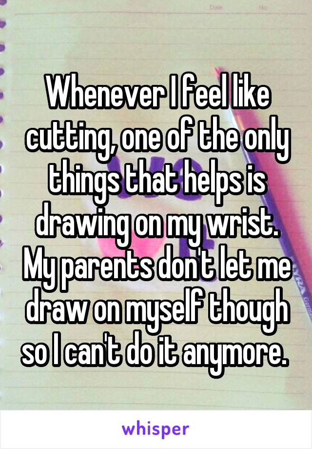 Whenever I feel like cutting, one of the only things that helps is drawing on my wrist. My parents don't let me draw on myself though so I can't do it anymore. 