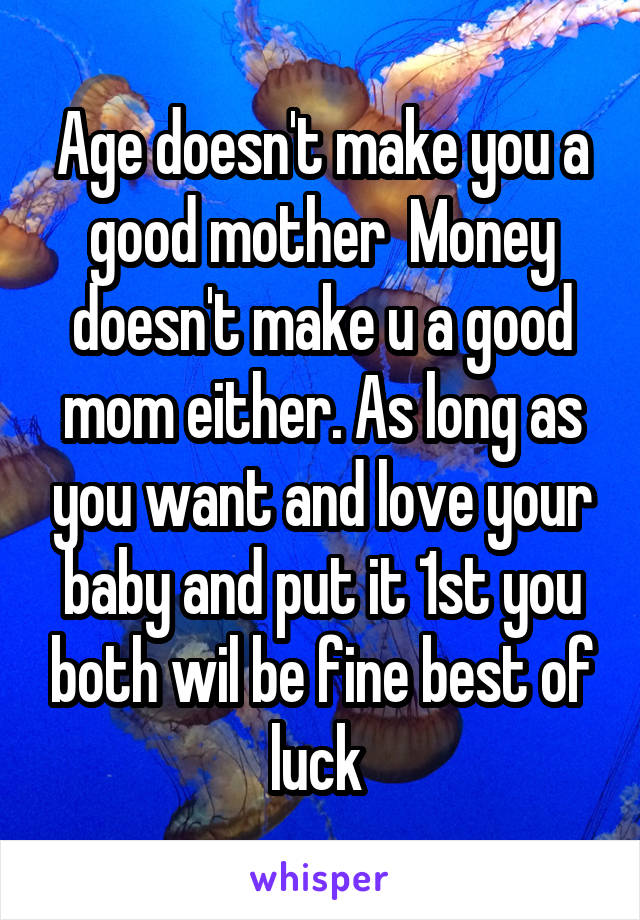 Age doesn't make you a good mother  Money doesn't make u a good mom either. As long as you want and love your baby and put it 1st you both wil be fine best of luck 