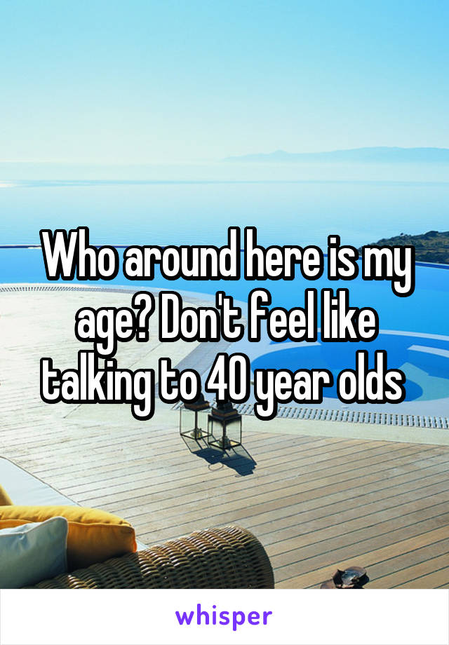 Who around here is my age? Don't feel like talking to 40 year olds 