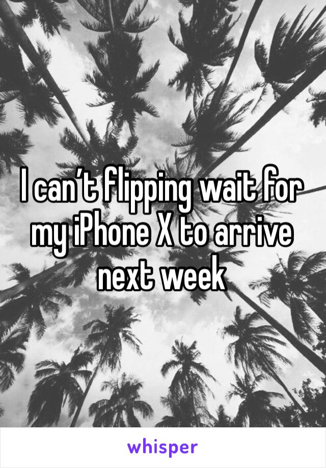 I can’t flipping wait for my iPhone X to arrive next week