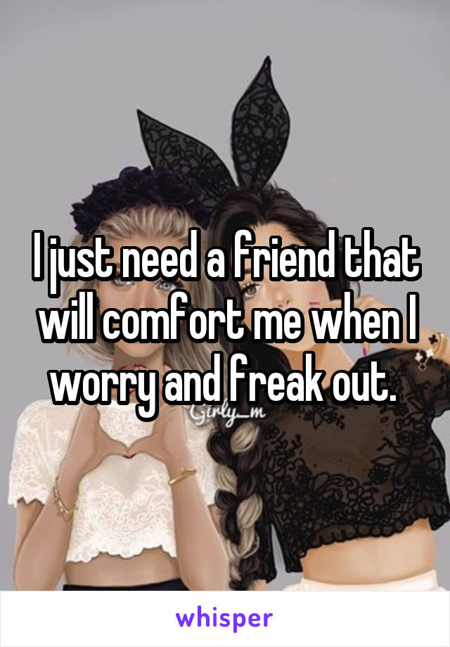 I just need a friend that will comfort me when I worry and freak out. 