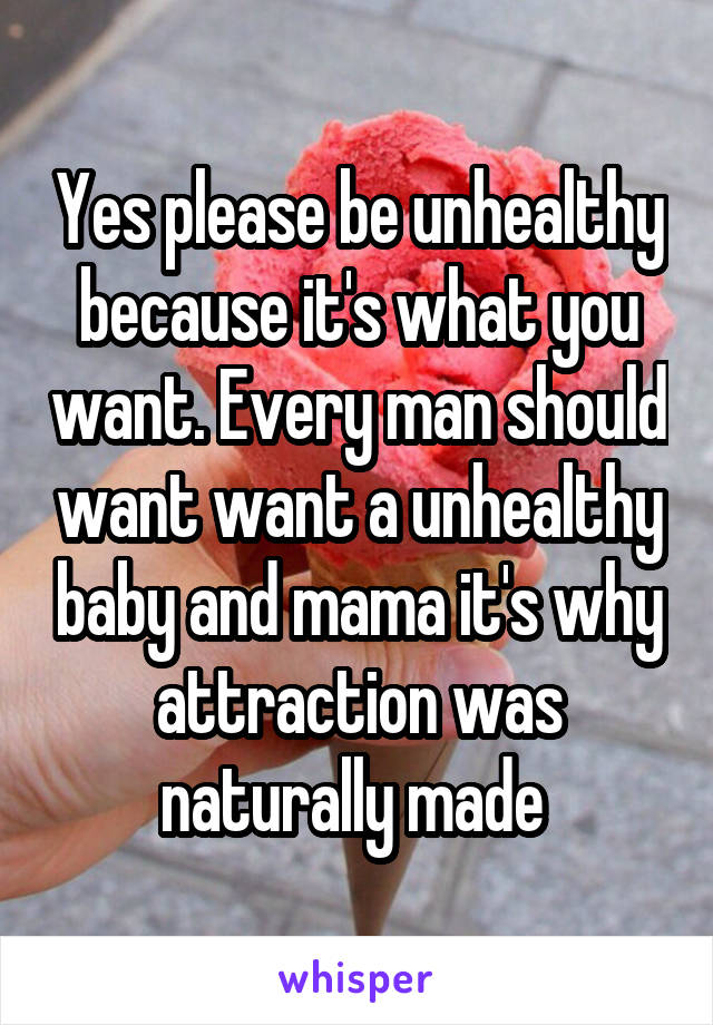 Yes please be unhealthy because it's what you want. Every man should want want a unhealthy baby and mama it's why attraction was naturally made 