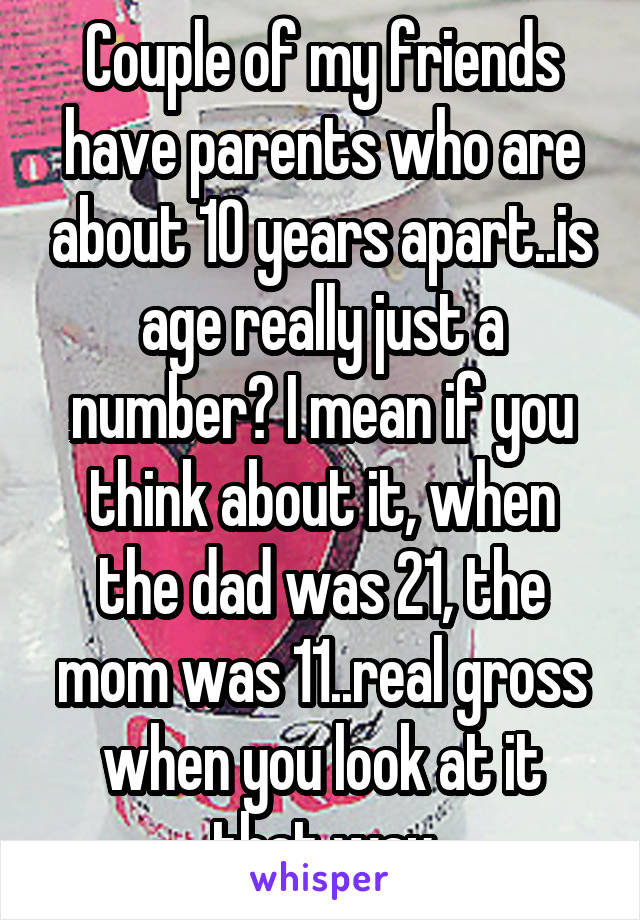 Couple of my friends have parents who are about 10 years apart..is age really just a number? I mean if you think about it, when the dad was 21, the mom was 11..real gross when you look at it that way