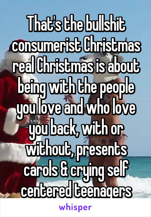 That's the bullshit consumerist Christmas real Christmas is about being with the people you love and who love you back, with or without, presents carols & crying self centered teenagers