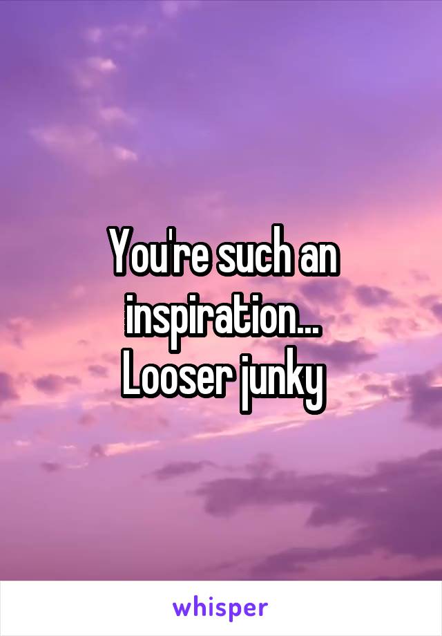 You're such an inspiration...
Looser junky