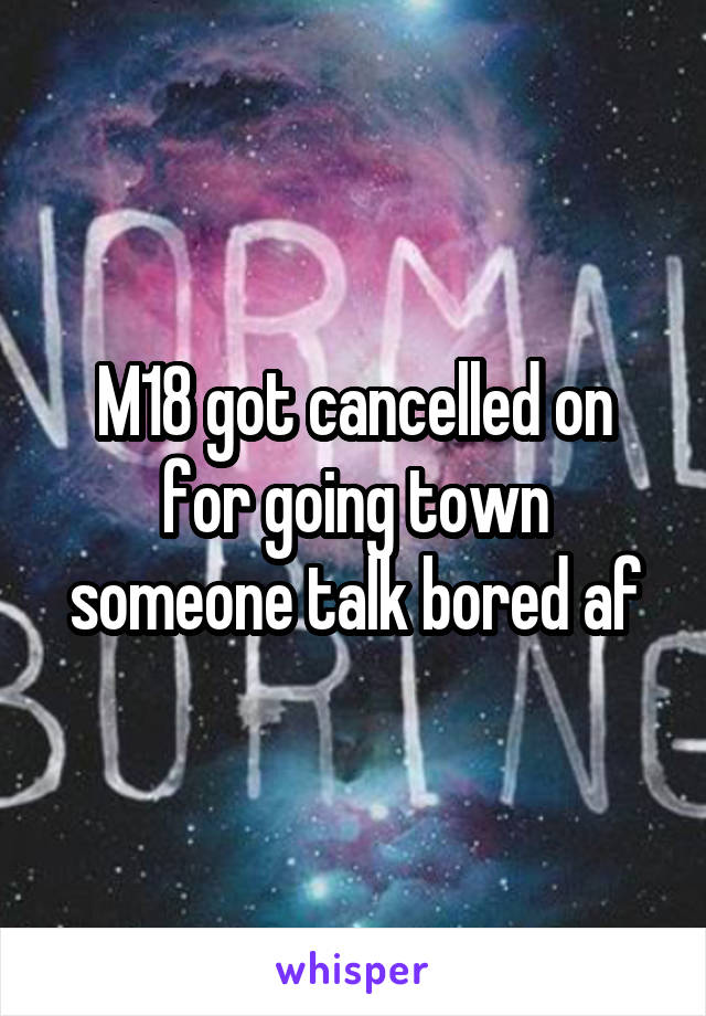 M18 got cancelled on for going town someone talk bored af
