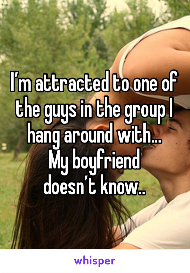 I’m attracted to one of the guys in the group I hang around with...
My boyfriend doesn’t know..