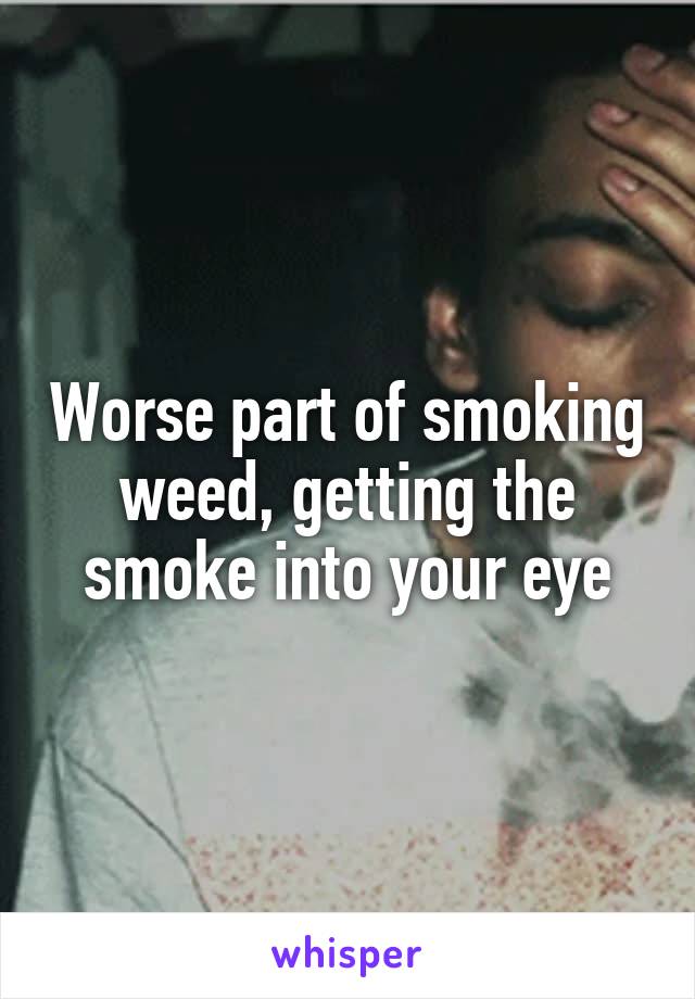 Worse part of smoking weed, getting the smoke into your eye