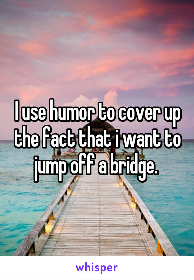 I use humor to cover up the fact that i want to jump off a bridge. 