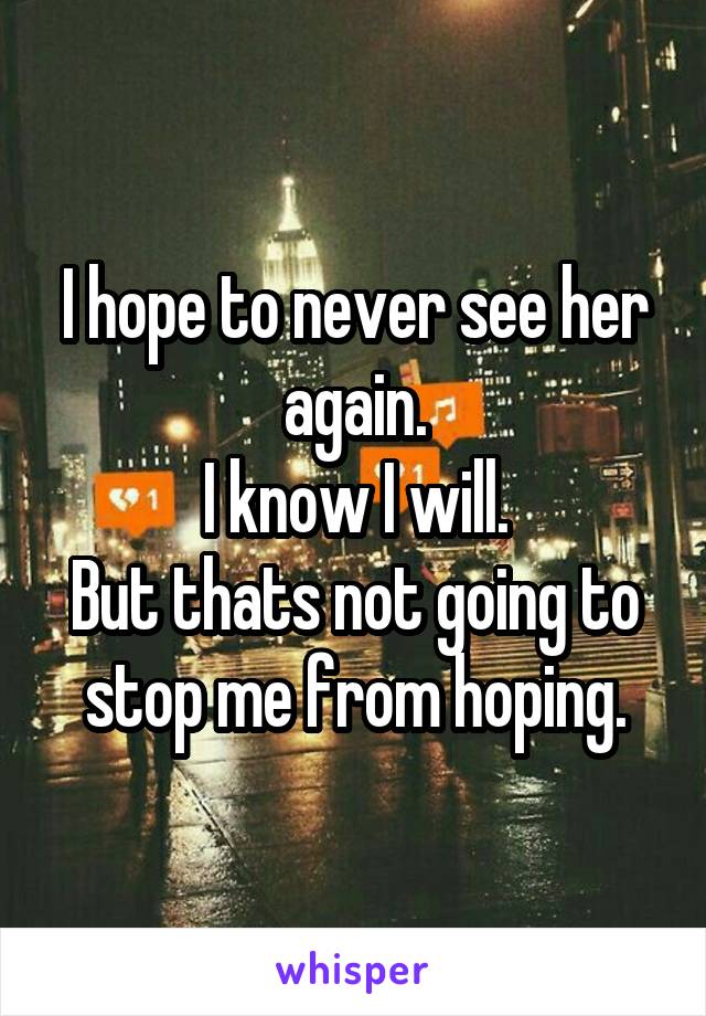 I hope to never see her again.
I know I will.
But thats not going to stop me from hoping.
