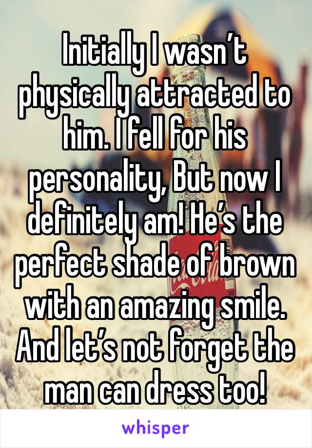 Initially I wasn’t physically attracted to him. I fell for his personality, But now I definitely am! He’s the perfect shade of brown with an amazing smile. And let’s not forget the man can dress too!