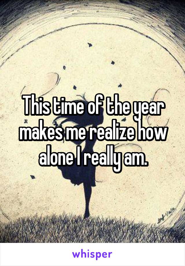 This time of the year makes me realize how alone I really am.