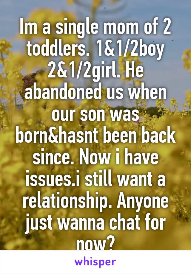 Im a single mom of 2 toddlers. 1&1/2boy 2&1/2girl. He abandoned us when our son was born&hasnt been back since. Now i have issues.i still want a relationship. Anyone just wanna chat for now?