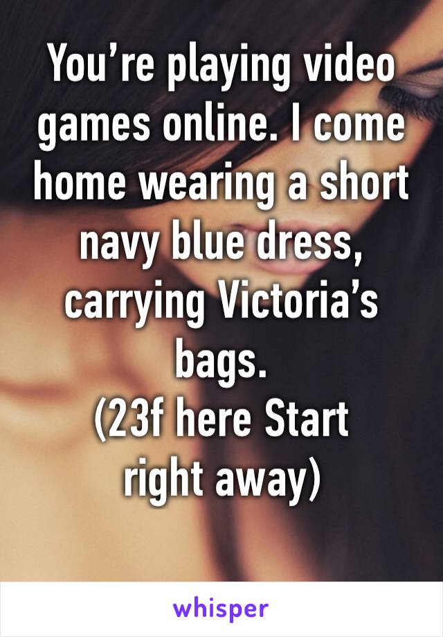 You’re playing video games online. I come home wearing a short navy blue dress, carrying Victoria’s bags.
(23f here Start right away)