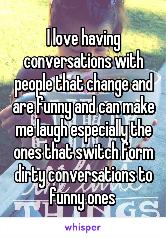 I love having conversations with people that change and are funny and can make me laugh especially the ones that switch form dirty conversations to funny ones 