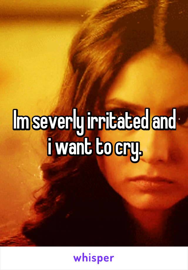 Im severly irritated and i want to cry.