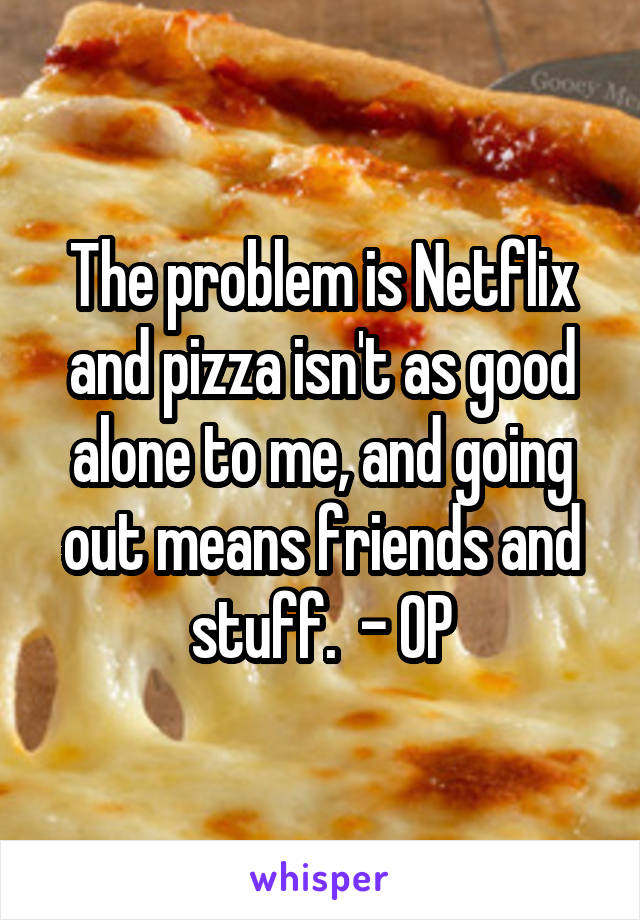 The problem is Netflix and pizza isn't as good alone to me, and going out means friends and stuff.  - OP
