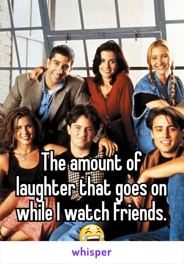 The amount of laughter that goes on while I watch Friends.  😂