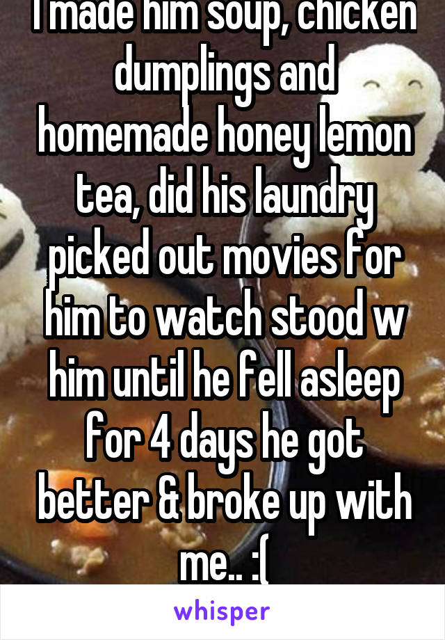I made him soup, chicken dumplings and homemade honey lemon tea, did his laundry picked out movies for him to watch stood w him until he fell asleep for 4 days he got better & broke up with me.. :(
F1