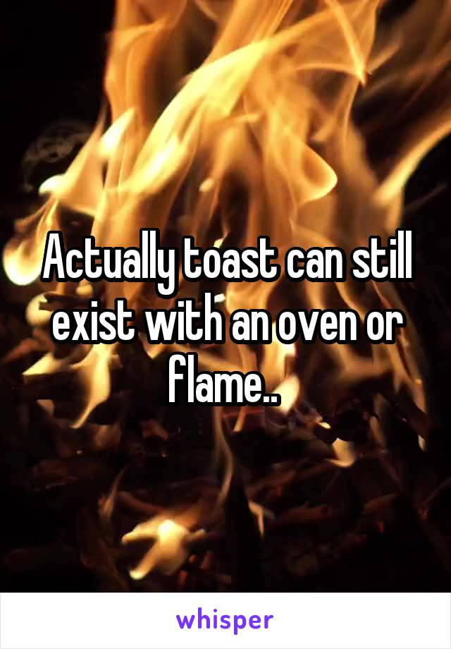 Actually toast can still exist with an oven or flame.. 