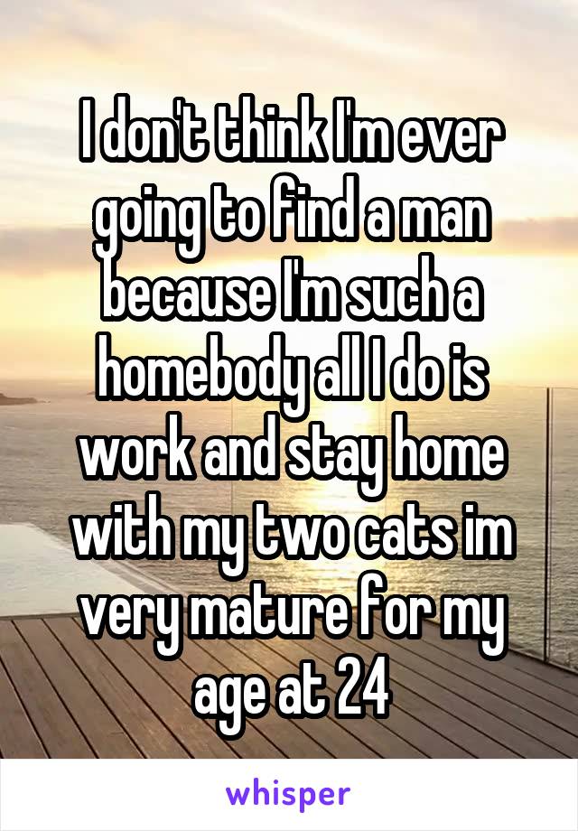 I don't think I'm ever going to find a man because I'm such a homebody all I do is work and stay home with my two cats im very mature for my age at 24