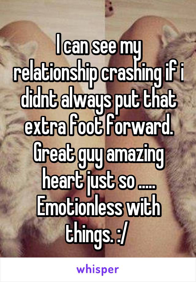 I can see my relationship crashing if i didnt always put that extra foot forward. Great guy amazing heart just so ..... Emotionless with things. :/ 