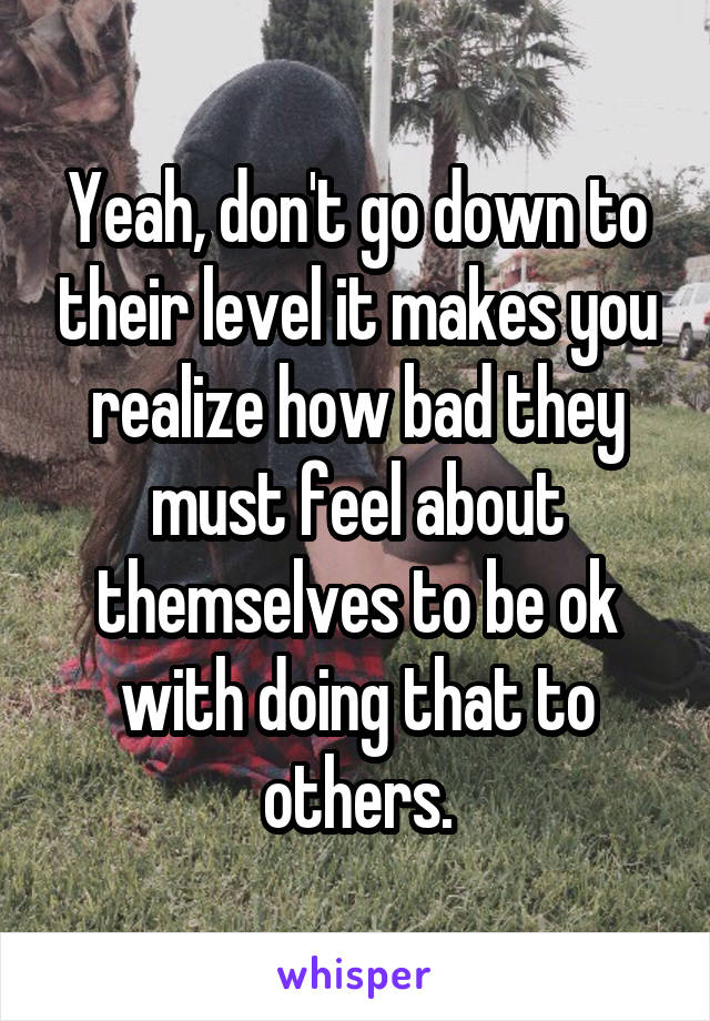 Yeah, don't go down to their level it makes you realize how bad they must feel about themselves to be ok with doing that to others.