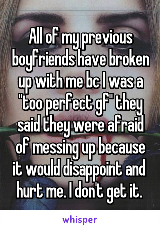 All of my previous boyfriends have broken up with me bc I was a "too perfect gf" they said they were afraid of messing up because it would disappoint and  hurt me. I don't get it. 