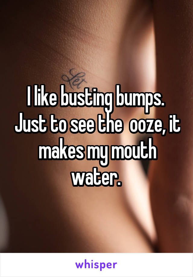 I like busting bumps.  Just to see the  ooze, it makes my mouth water. 