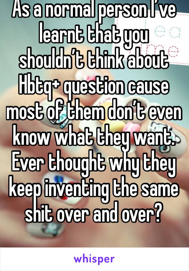 As a normal person I’ve learnt that you shouldn’t think about Hbtq+ question cause most of them don’t even know what they want. Ever thought why they keep inventing the same shit over and over?