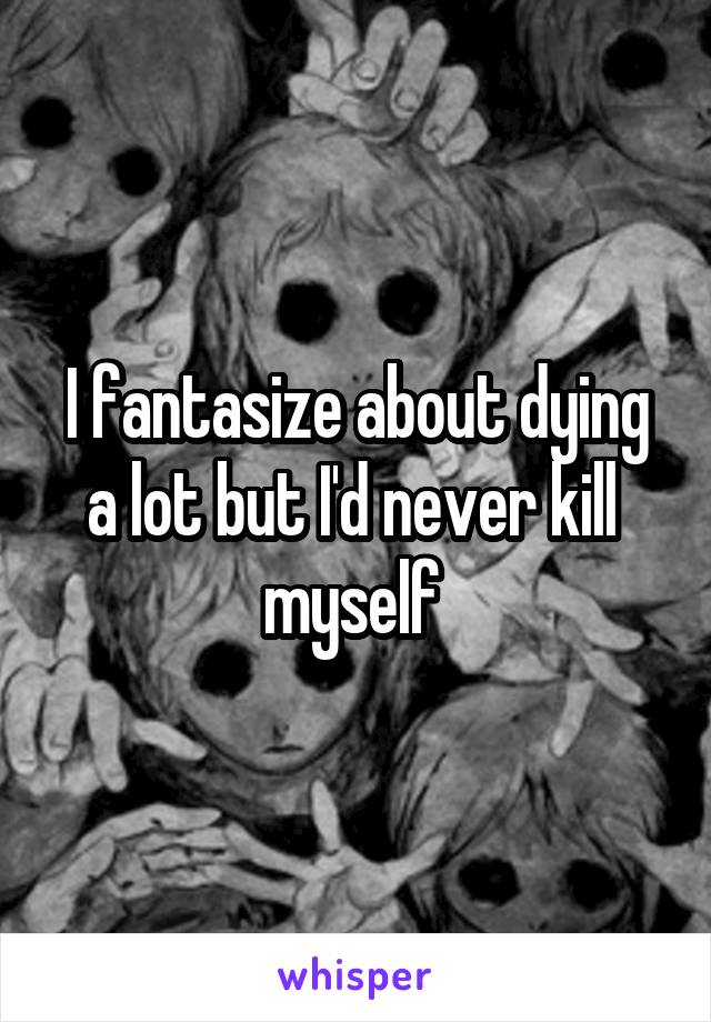 I fantasize about dying a lot but I'd never kill  myself 
