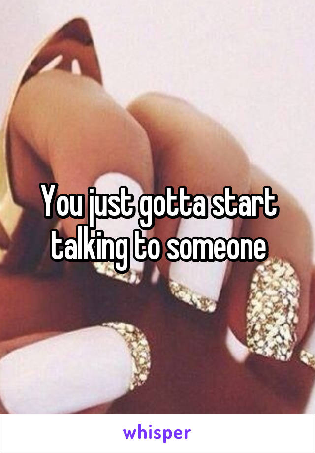 You just gotta start talking to someone