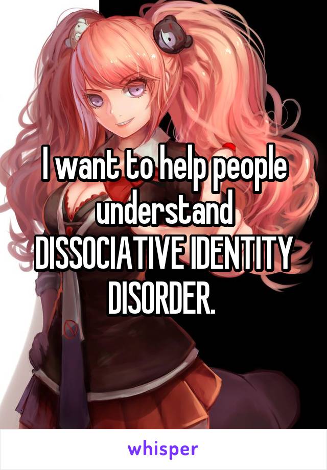 I want to help people understand DISSOCIATIVE IDENTITY DISORDER. 