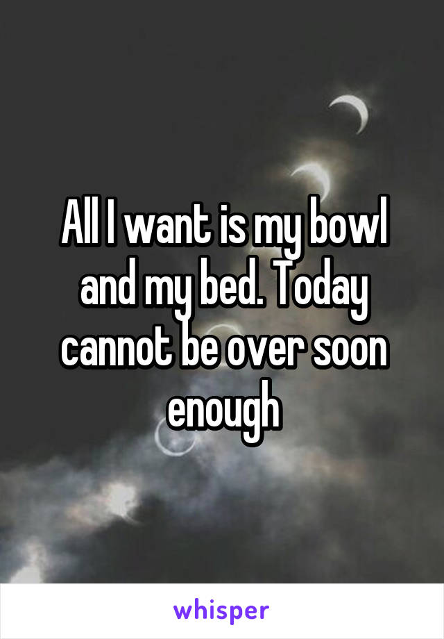 All I want is my bowl and my bed. Today cannot be over soon enough