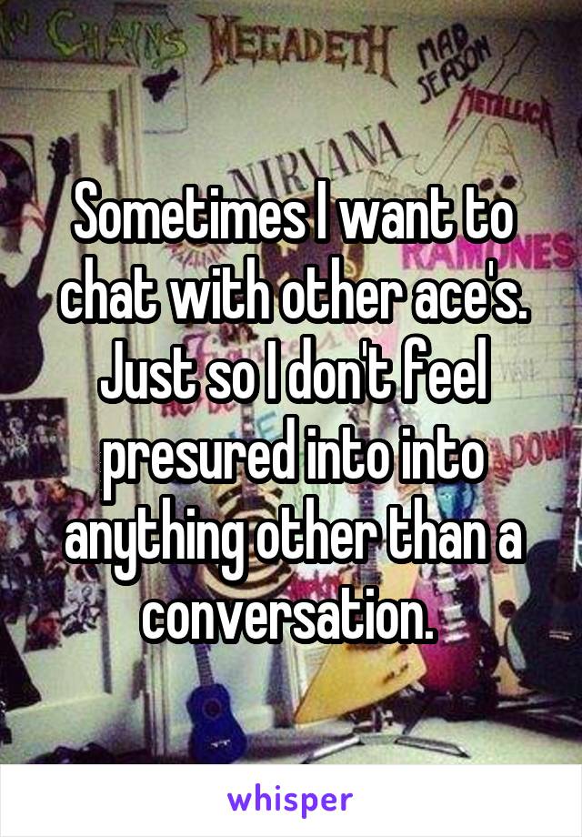 Sometimes I want to chat with other ace's. Just so I don't feel presured into into anything other than a conversation. 