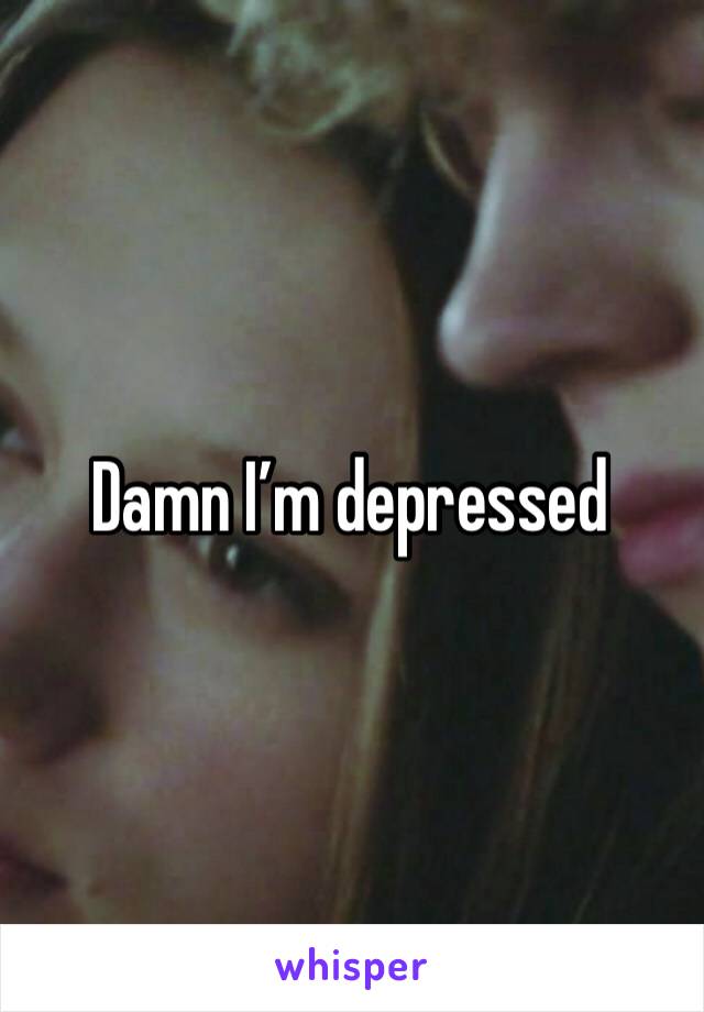 Damn I’m depressed 