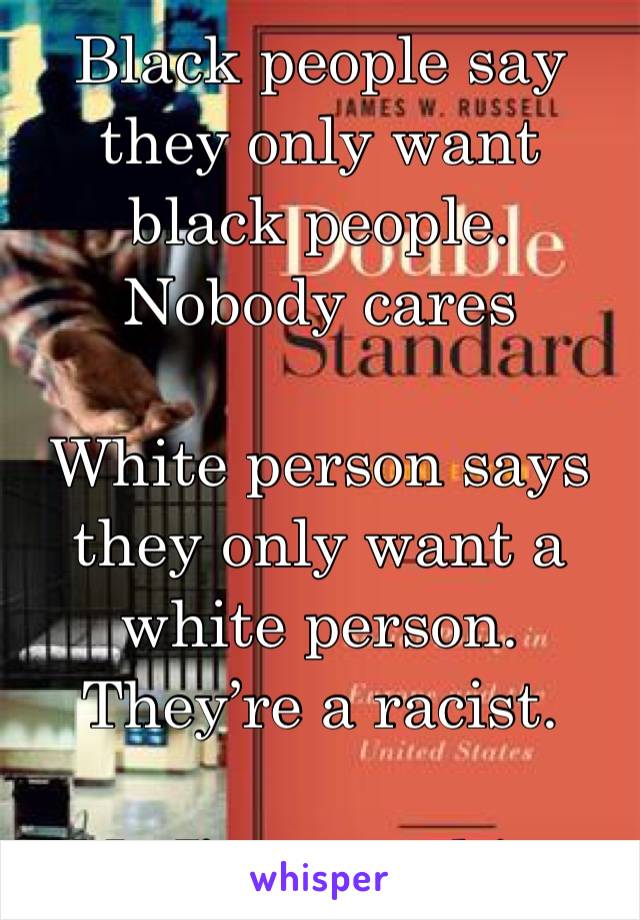 Black people say they only want black people. Nobody cares 

White person says they only want a white person. They’re a racist. 

No I’m not white 