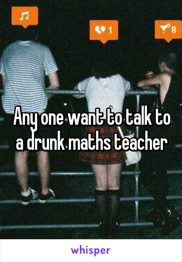 Any one want to talk to a drunk maths teacher