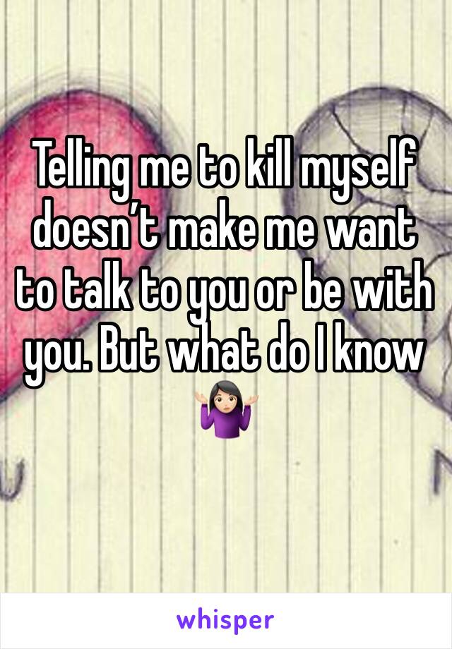 Telling me to kill myself doesn’t make me want to talk to you or be with you. But what do I know 🤷🏻‍♀️