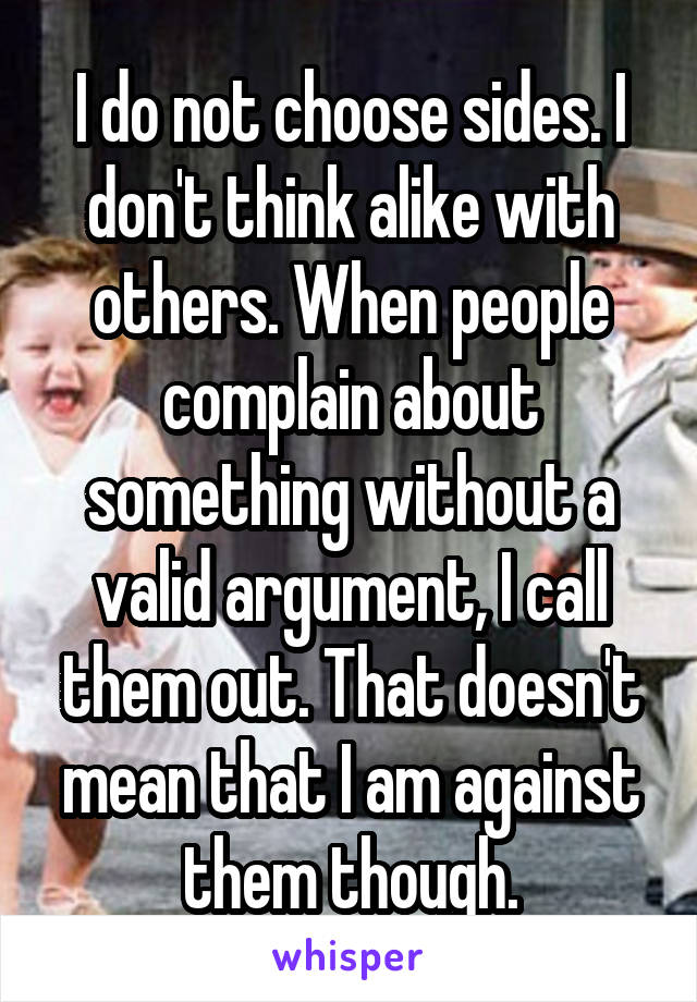 I do not choose sides. I don't think alike with others. When people complain about something without a valid argument, I call them out. That doesn't mean that I am against them though.