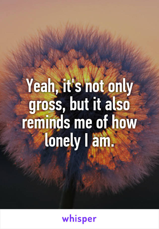 Yeah, it's not only gross, but it also reminds me of how lonely I am.